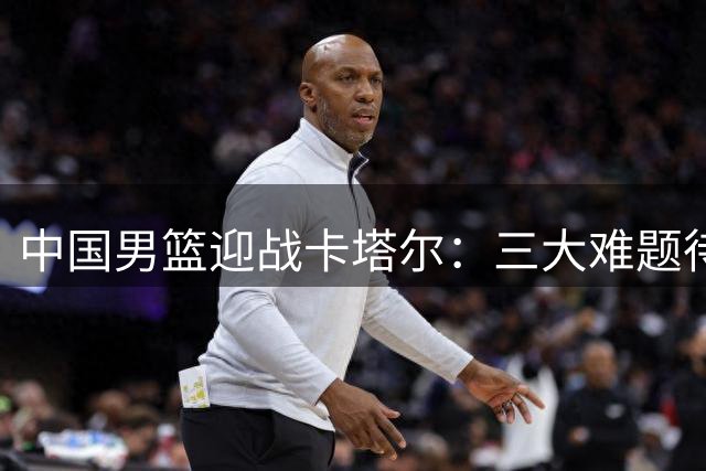 中国男篮迎战卡塔尔：三大难题待解决，全力出击世预赛