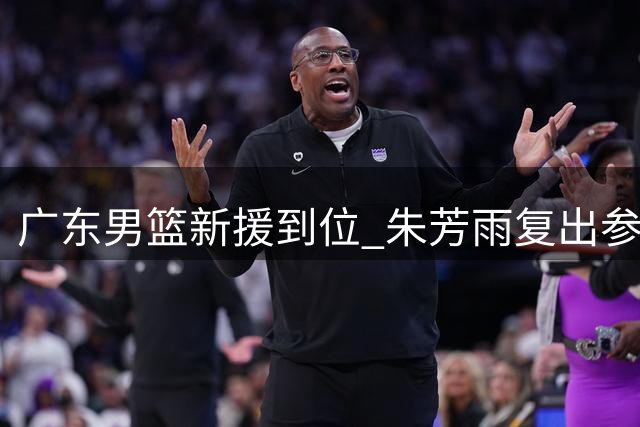 广东男篮新援到位 朱芳雨复出参赛 杜锋爱将试训遇挫