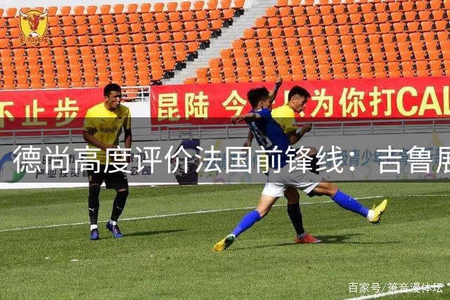 德尚高度评价法国前锋线：吉鲁展现价值，姆巴佩闪耀全场