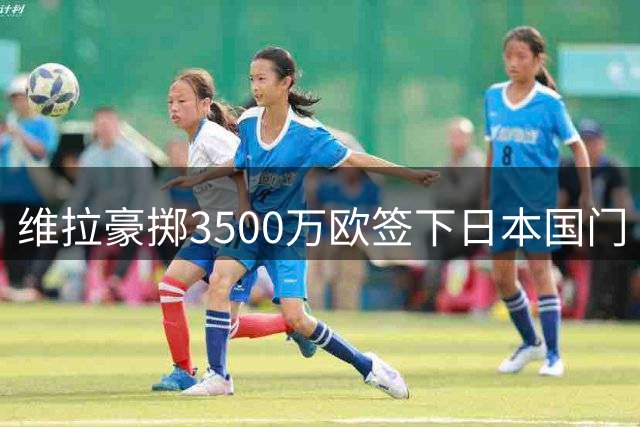 维拉豪掷3500万欧签下日本国门 截胡巴黎获罗马诺确认