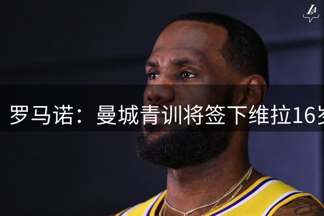 罗马诺：曼城青训将签下维拉16岁边锋海文·基尔瓦