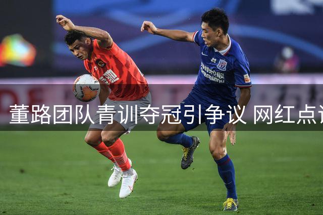 董路团队青训夺冠引争议 网红点评赛事含金量存疑